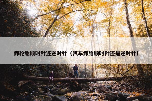 卸轮胎顺时针还逆时针（汽车卸胎顺时针还是逆时针）