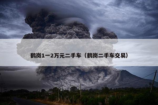 鹤岗1一2万元二手车（鹤岗二手车交易）
