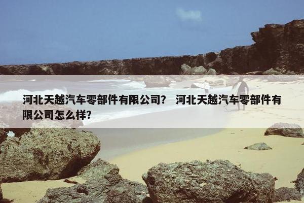 河北天越汽车零部件有限公司？ 河北天越汽车零部件有限公司怎么样？