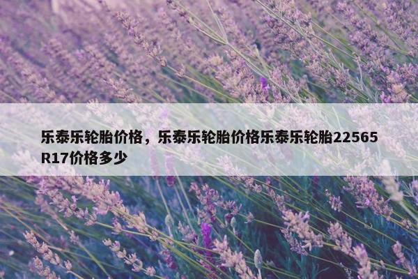 乐泰乐轮胎价格，乐泰乐轮胎价格乐泰乐轮胎22565R17价格多少