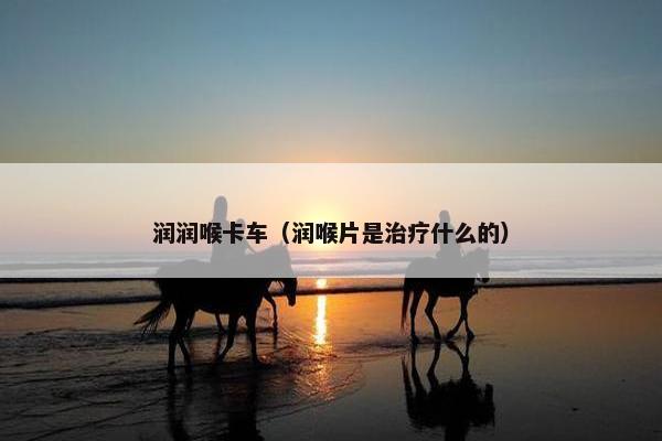 润润喉卡车（润喉片是治疗什么的）