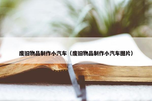 废旧物品制作小汽车（废旧物品制作小汽车图片）