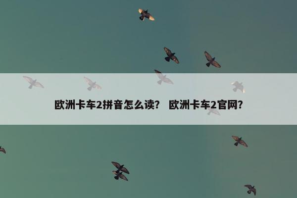 欧洲卡车2拼音怎么读？ 欧洲卡车2官网？