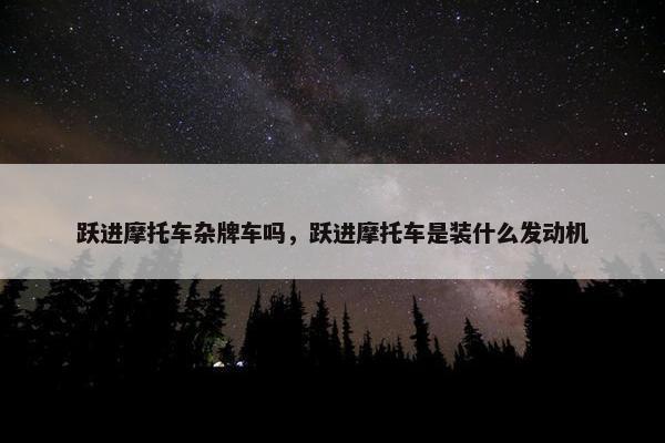跃进摩托车杂牌车吗，跃进摩托车是装什么发动机