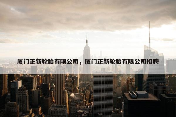 厦门正新轮胎有限公司，厦门正新轮胎有限公司招聘