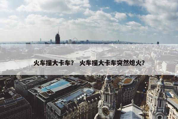 火车撞大卡车？ 火车撞大卡车突然熄火？