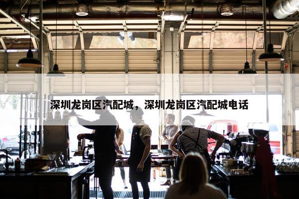 深圳龙岗区汽配城，深圳龙岗区汽配城电话