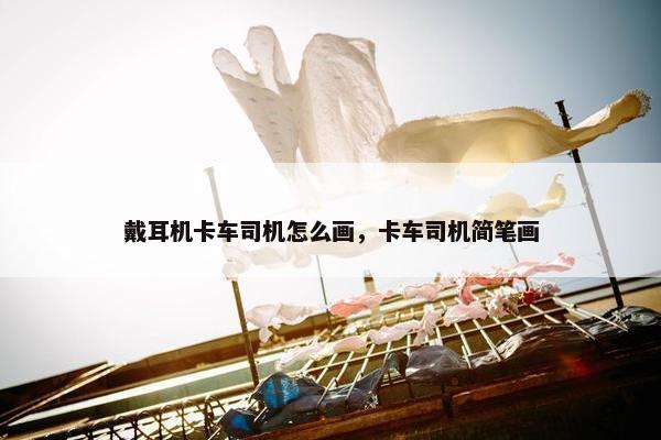戴耳机卡车司机怎么画，卡车司机简笔画