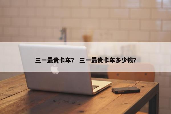 三一最贵卡车？ 三一最贵卡车多少钱？