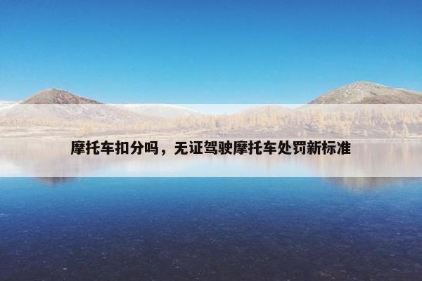 摩托车扣分吗，无证驾驶摩托车处罚新标准