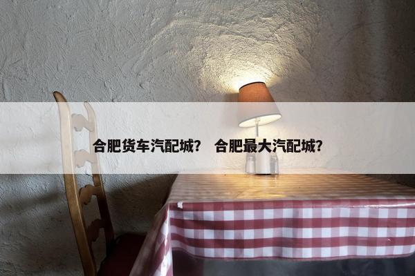 合肥货车汽配城？ 合肥最大汽配城？