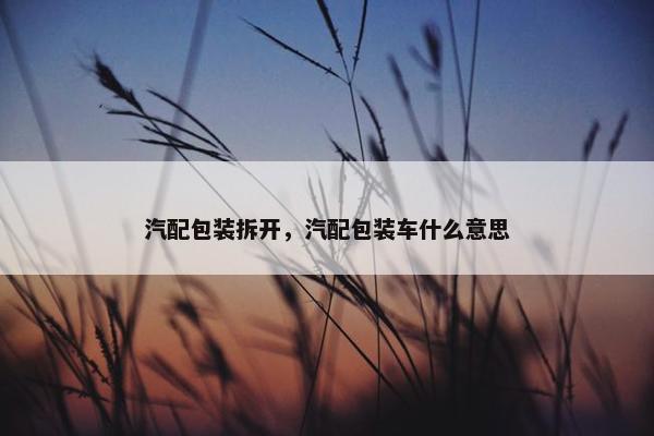 汽配包装拆开，汽配包装车什么意思