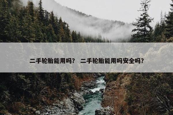 二手轮胎能用吗？ 二手轮胎能用吗安全吗？