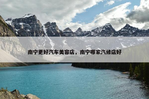 南宁更好汽车美容店，南宁哪家汽修店好