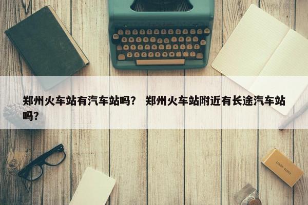 郑州火车站有汽车站吗？ 郑州火车站附近有长途汽车站吗？