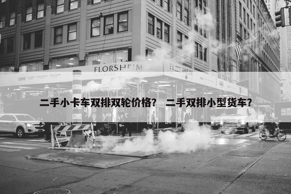 二手小卡车双排双轮价格？ 二手双排小型货车？