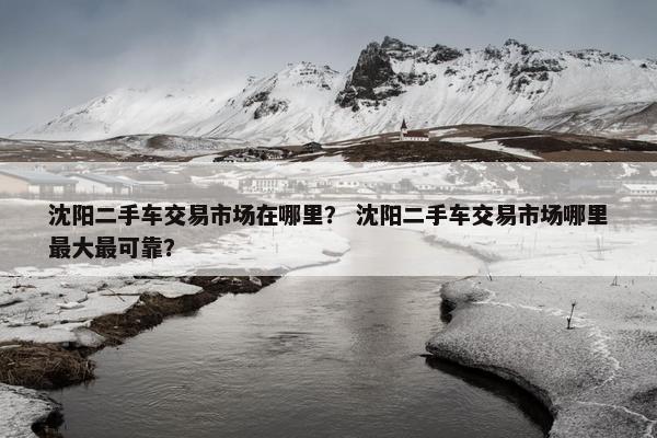 沈阳二手车交易市场在哪里？ 沈阳二手车交易市场哪里最大最可靠？