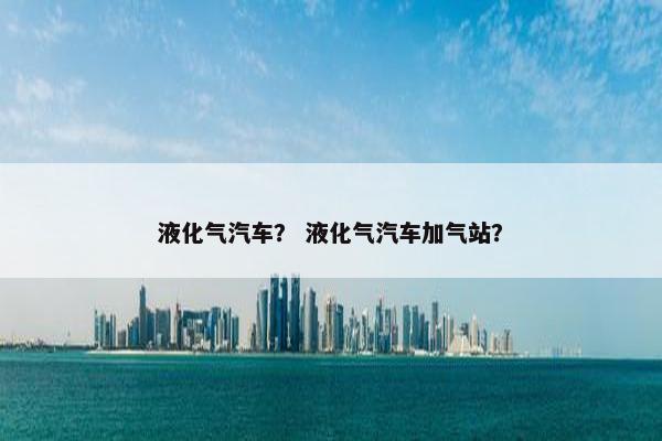 液化气汽车？ 液化气汽车加气站？
