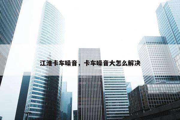 江淮卡车噪音，卡车噪音大怎么解决
