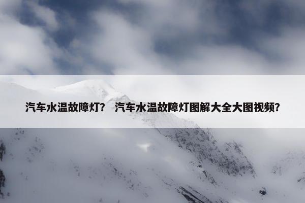 汽车水温故障灯？ 汽车水温故障灯图解大全大图视频？