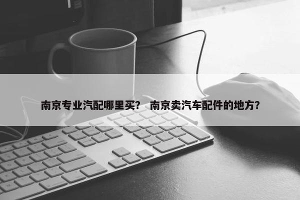 南京专业汽配哪里买？ 南京卖汽车配件的地方？