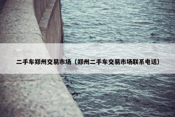 二手车郑州交易市场（郑州二手车交易市场联系电话）