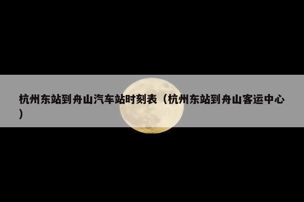 杭州东站到舟山汽车站时刻表（杭州东站到舟山客运中心）