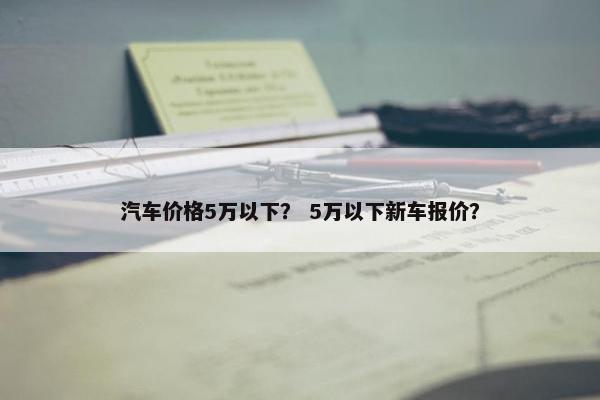 汽车价格5万以下？ 5万以下新车报价？