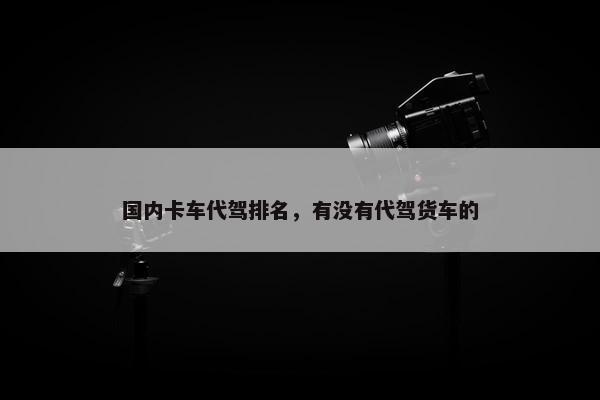 国内卡车代驾排名，有没有代驾货车的