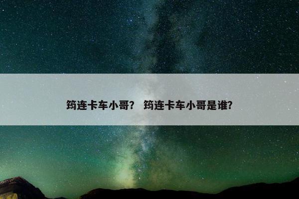 筠连卡车小哥？ 筠连卡车小哥是谁？