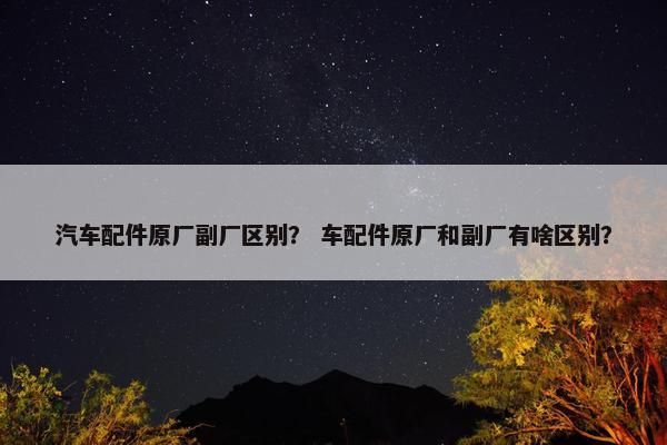汽车配件原厂副厂区别？ 车配件原厂和副厂有啥区别？