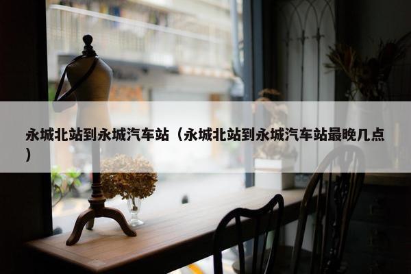 永城北站到永城汽车站（永城北站到永城汽车站最晚几点）