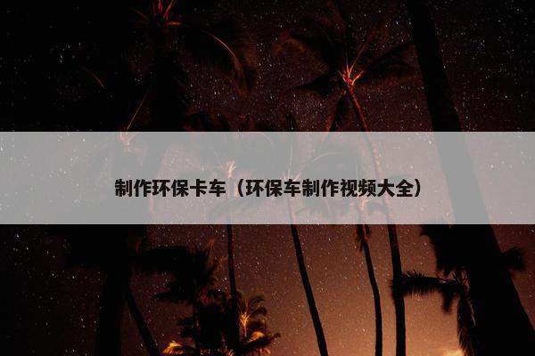 制作环保卡车（环保车制作视频大全）