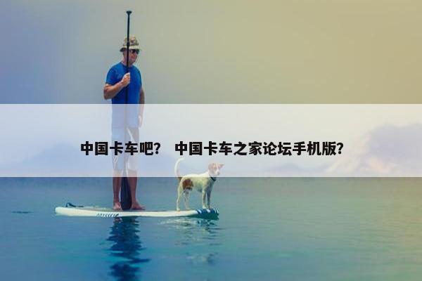 中国卡车吧？ 中国卡车之家论坛手机版？