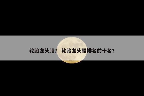 轮胎龙头股？ 轮胎龙头股排名前十名？
