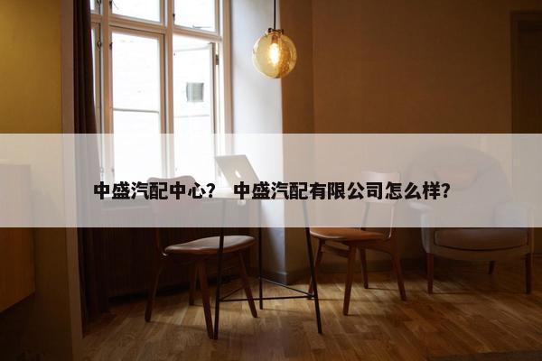 中盛汽配中心？ 中盛汽配有限公司怎么样？