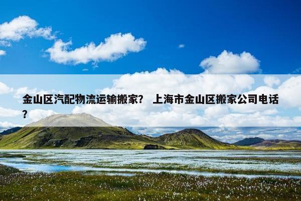 金山区汽配物流运输搬家？ 上海市金山区搬家公司电话？