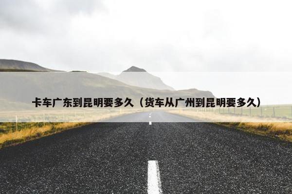 卡车广东到昆明要多久（货车从广州到昆明要多久）
