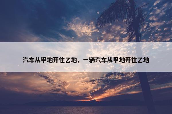 汽车从甲地开往乙地，一辆汽车从甲地开往乙地