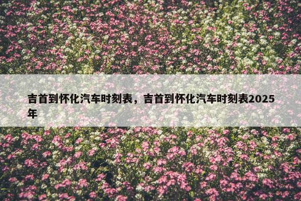 吉首到怀化汽车时刻表，吉首到怀化汽车时刻表2025年