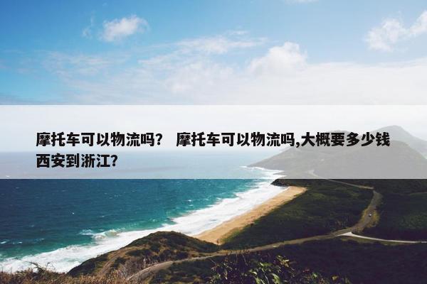 摩托车可以物流吗？ 摩托车可以物流吗,大概要多少钱西安到浙江？