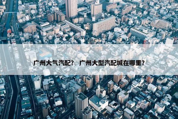 广州大气汽配？ 广州大型汽配城在哪里？