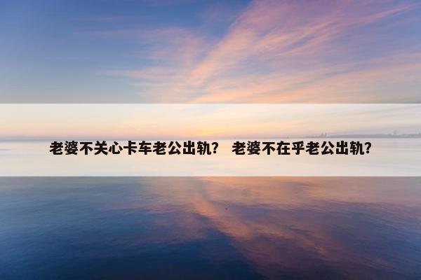 老婆不关心卡车老公出轨？ 老婆不在乎老公出轨？