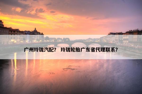 广州玲珑汽配？ 玲珑轮胎广东省代理联系？