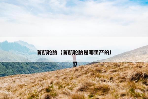 首航轮胎（首航轮胎是哪里产的）