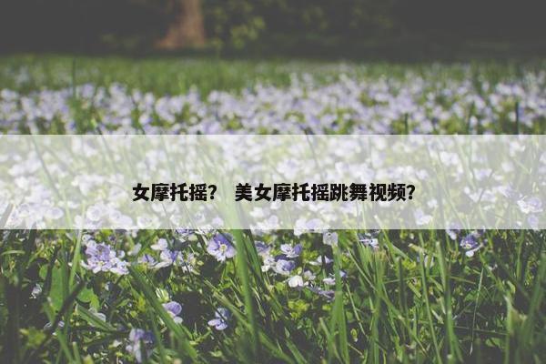 女摩托摇？ 美女摩托摇跳舞视频？