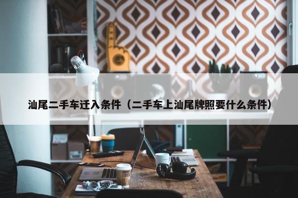 汕尾二手车迁入条件（二手车上汕尾牌照要什么条件）