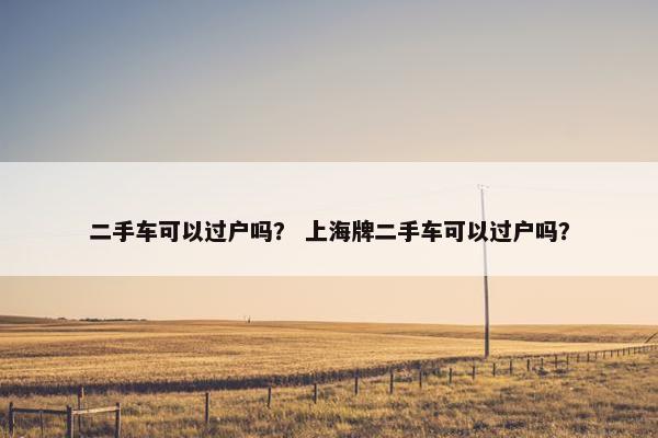 二手车可以过户吗？ 上海牌二手车可以过户吗？