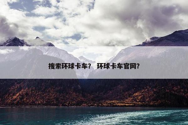 搜索环球卡车？ 环球卡车官网？