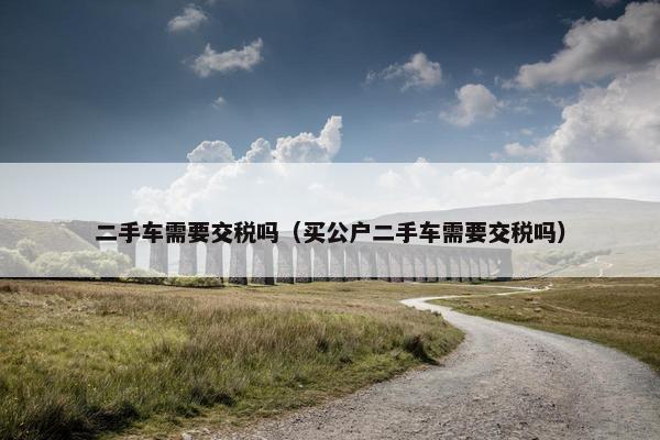 二手车需要交税吗（买公户二手车需要交税吗）